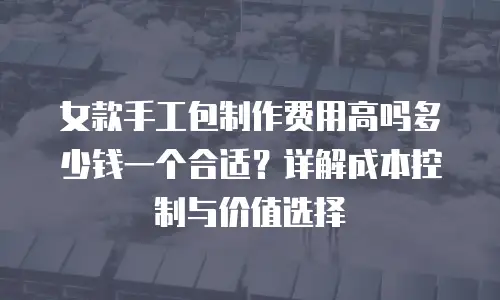 女款手工包制作费用高吗多少钱一个合适？详解成本控制与价值选择