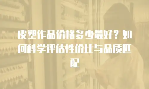 皮塑作品价格多少最好？如何科学评估性价比与品质匹配