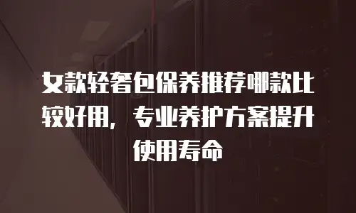 女款轻奢包保养推荐哪款比较好用，专业养护方案提升使用寿命