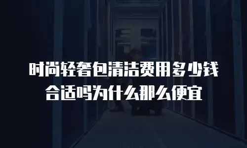 时尚轻奢包清洁费用多少钱合适吗为什么那么便宜