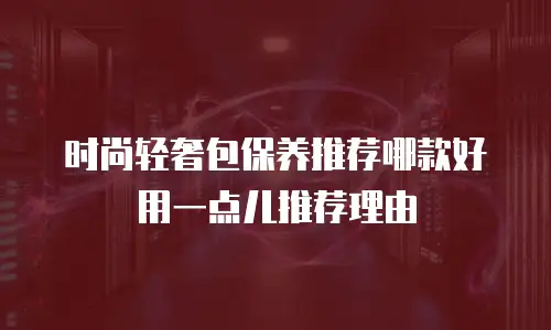 时尚轻奢包保养推荐哪款好用一点儿推荐理由