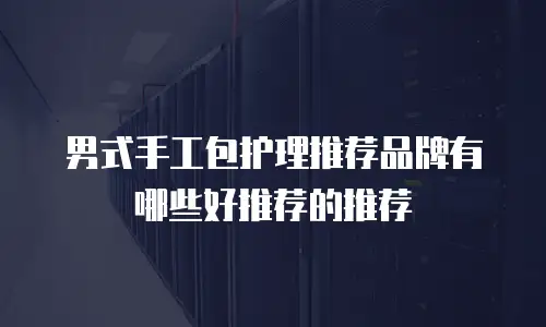男式手工包护理推荐品牌有哪些好推荐的推荐