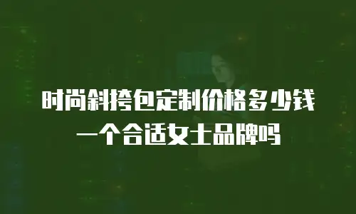 时尚斜挎包定制价格多少钱一个合适女士品牌吗