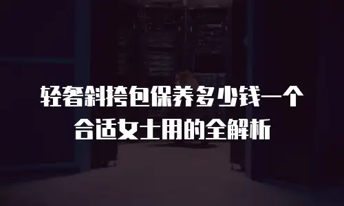 轻奢斜挎包保养多少钱一个合适女士用的全解析