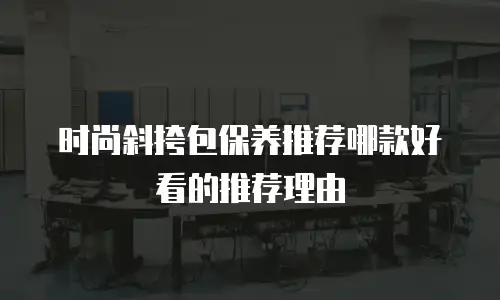 时尚斜挎包保养推荐哪款好看的推荐理由