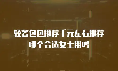 轻奢包包推荐千元左右推荐哪个合适女士用吗