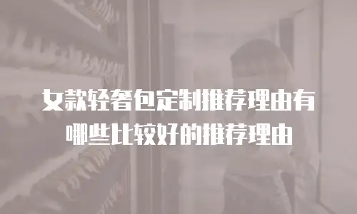 女款轻奢包定制推荐理由有哪些比较好的推荐理由