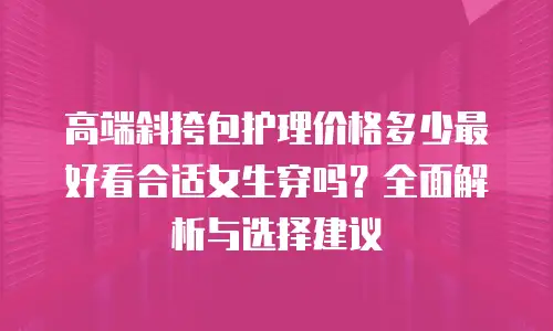 高端斜挎包护理价格多少最好看合适女生穿吗？全面解析与选择建议