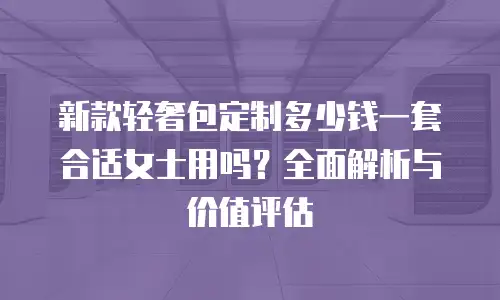 新款轻奢包定制多少钱一套合适女士用吗？全面解析与价值评估