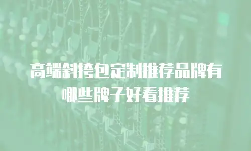 高端斜挎包定制推荐品牌有哪些牌子好看推荐