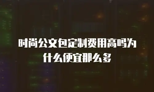 时尚公文包定制费用高吗为什么便宜那么多