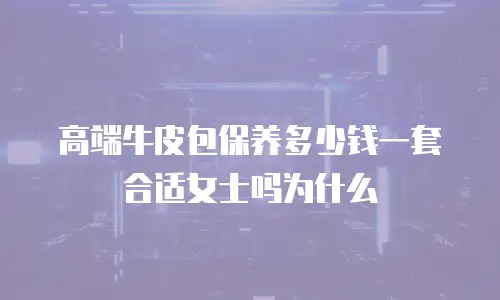 高端牛皮包保养多少钱一套合适女士吗为什么