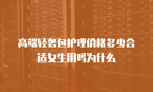 高端轻奢包护理价格多少合适女生用吗为什么