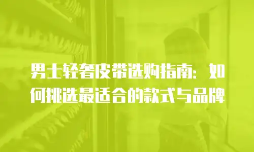 男士轻奢皮带选购指南：如何挑选最适合的款式与品牌