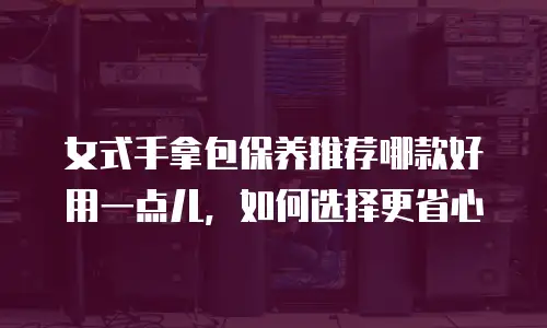 女式手拿包保养推荐哪款好用一点儿，如何选择更省心