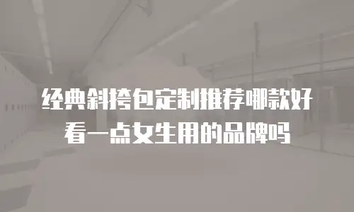 经典斜挎包定制推荐哪款好看一点女生用的品牌吗