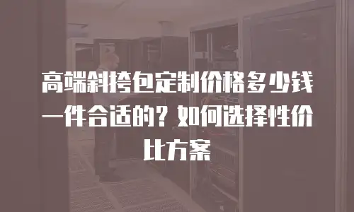 高端斜挎包定制价格多少钱一件合适的？如何选择性价比方案