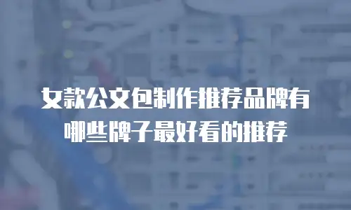 女款公文包制作推荐品牌有哪些牌子最好看的推荐