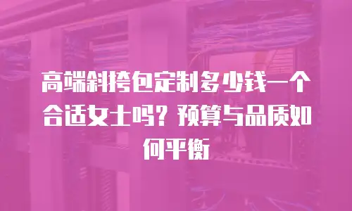 高端斜挎包定制多少钱一个合适女士吗？预算与品质如何平衡