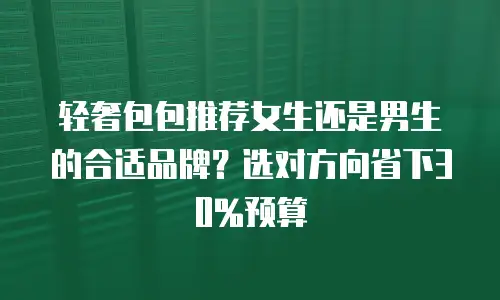 轻奢包包推荐女生还是男生的合适品牌？选对方向省下30%预算