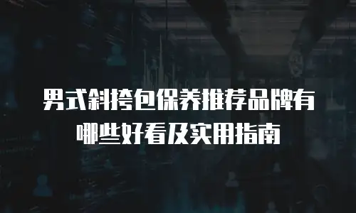 男式斜挎包保养推荐品牌有哪些好看及实用指南