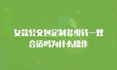 女款公文包定制多少钱一双合适吗为什么操作