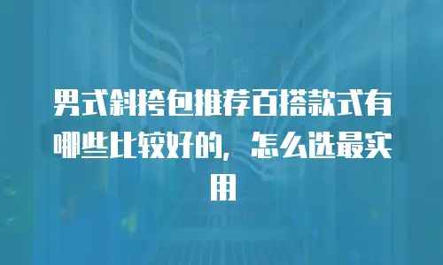 男式斜挎包推荐百搭款式有哪些比较好的，怎么选最实用