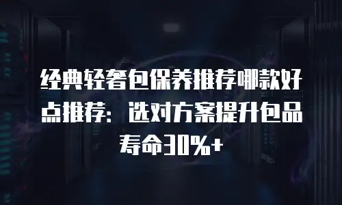 经典轻奢包保养推荐哪款好点推荐：选对方案提升包品寿命30%+