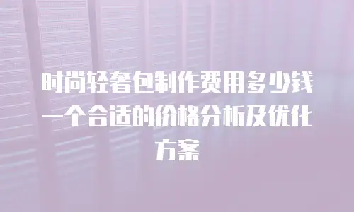 时尚轻奢包制作费用多少钱一个合适的价格分析及优化方案