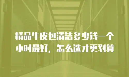 精品牛皮包清洁多少钱一个小时最好，怎么选才更划算