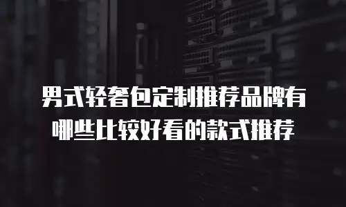 男式轻奢包定制推荐品牌有哪些比较好看的款式推荐