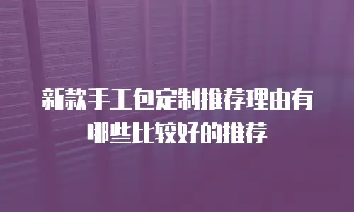 新款手工包定制推荐理由有哪些比较好的推荐