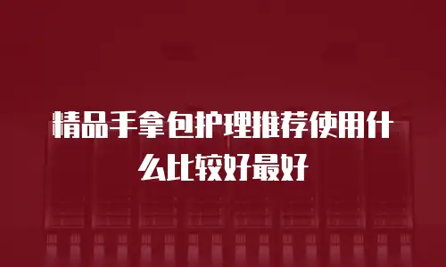 精品手拿包护理推荐使用什么比较好最好