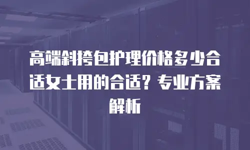 高端斜挎包护理价格多少合适女士用的合适？专业方案解析