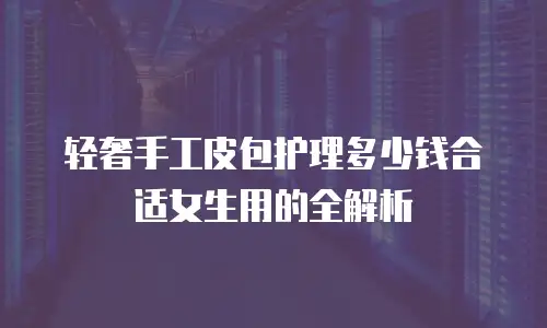 轻奢手工皮包护理多少钱合适女生用的全解析