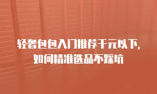轻奢包包入门推荐千元以下，如何精准选品不踩坑