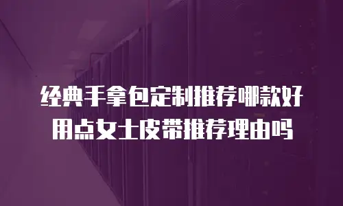 经典手拿包定制推荐哪款好用点女士皮带推荐理由吗