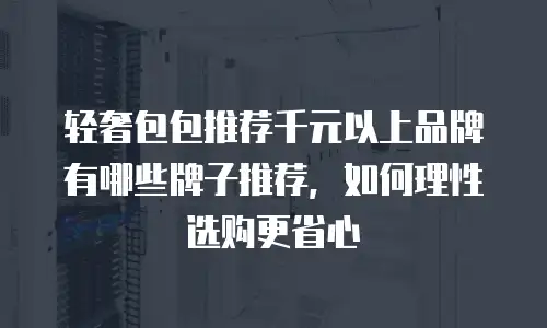 轻奢包包推荐千元以上品牌有哪些牌子推荐，如何理性选购更省心