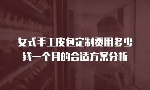 女式手工皮包定制费用多少钱一个月的合适方案分析