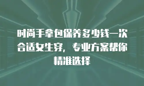 时尚手拿包保养多少钱一次合适女生穿，专业方案帮你精准选择