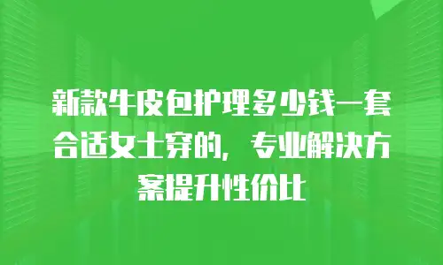 新款牛皮包护理多少钱一套合适女士穿的，专业解决方案提升性价比