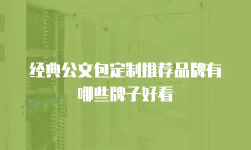 经典公文包定制推荐品牌有哪些牌子好看