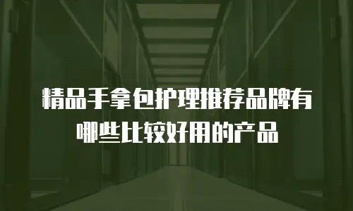精品手拿包护理推荐品牌有哪些比较好用的产品