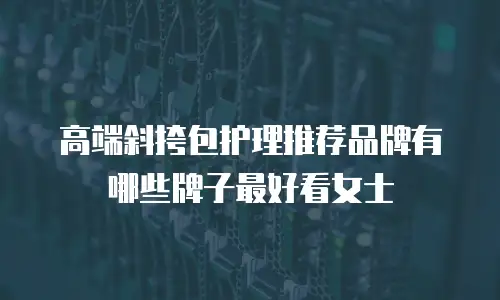 高端斜挎包护理推荐品牌有哪些牌子最好看女士