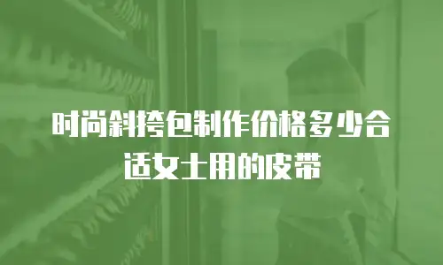 时尚斜挎包制作价格多少合适女士用的皮带