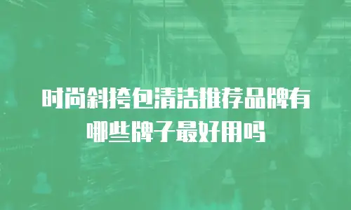 时尚斜挎包清洁推荐品牌有哪些牌子最好用吗