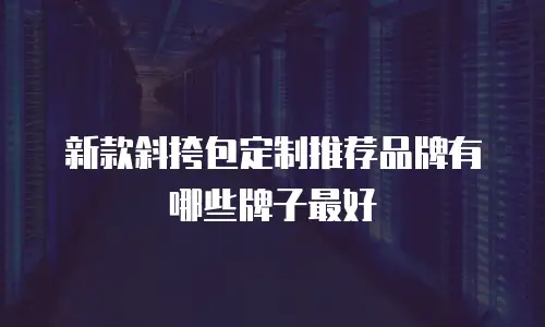 新款斜挎包定制推荐品牌有哪些牌子最好