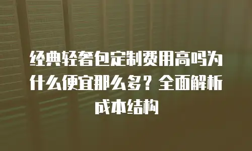 经典轻奢包定制费用高吗为什么便宜那么多？全面解析成本结构