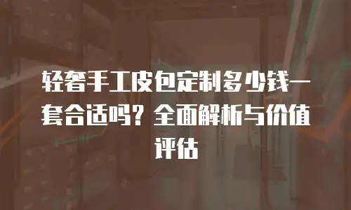 轻奢手工皮包定制多少钱一套合适吗？全面解析与价值评估
