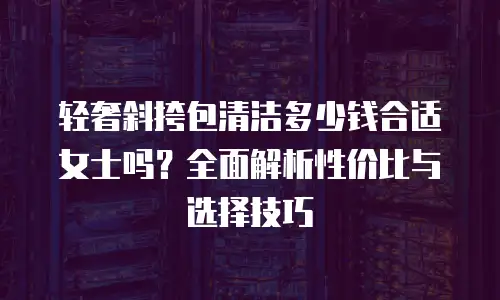 轻奢斜挎包清洁多少钱合适女士吗？全面解析性价比与选择技巧